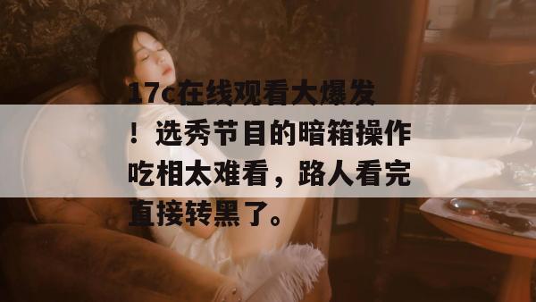 17c在线观看大爆发！选秀节目的暗箱操作吃相太难看，路人看完直接转黑了。
